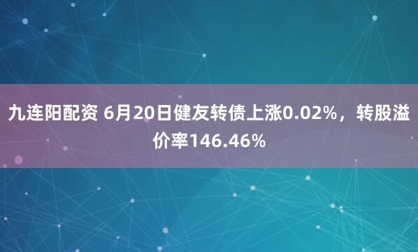 九连阳配资 6月20日健友转债上涨0.02%，转股溢价率146.46%
