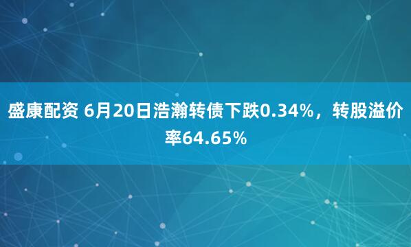 盛康配资 6月20日浩瀚转债下跌0.34%，转股溢价率64.65%