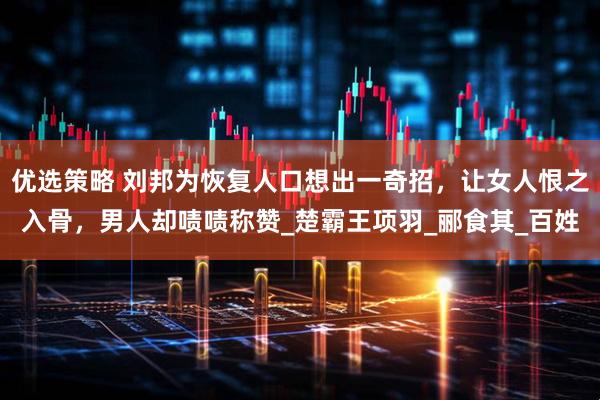 优选策略 刘邦为恢复人口想出一奇招，让女人恨之入骨，男人却啧啧称赞_楚霸王项羽_郦食其_百姓