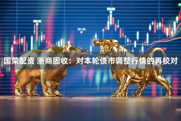 国荣配资 浙商固收：对本轮债市调整行情的再校对