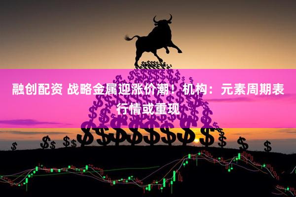 融创配资 战略金属迎涨价潮！机构：元素周期表行情或重现