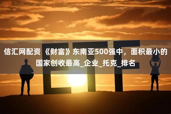 信汇网配资 《财富》东南亚500强中，面积最小的国家创收最高_企业_托克_排名