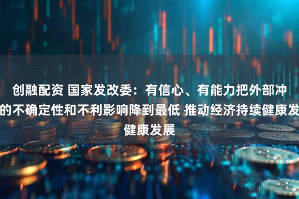 创融配资 国家发改委：有信心、有能力把外部冲击的不确定性和不利影响降到最低 推动经济持续健康发展