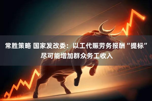 常胜策略 国家发改委：以工代赈劳务报酬“提标” 尽可能增加群众务工收入
