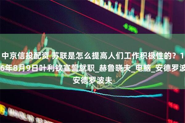 中京信投配资 苏联是怎么提高人们工作积极性的？1996年8月9日叶利钦宣誓就职_赫鲁晓夫_电脑_安德罗波夫