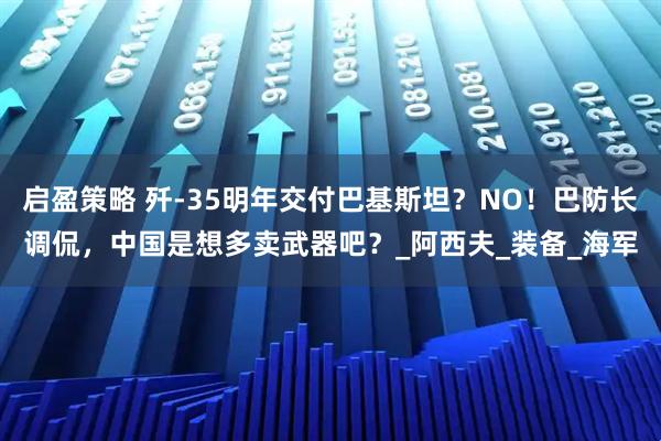 启盈策略 歼-35明年交付巴基斯坦？NO！巴防长调侃，中国是想多卖武器吧？_阿西夫_装备_海军