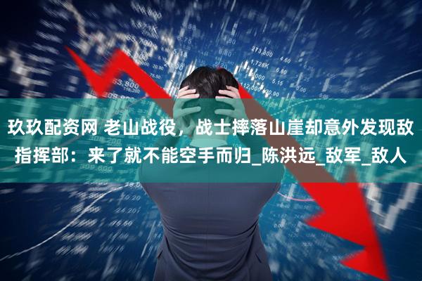 玖玖配资网 老山战役，战士摔落山崖却意外发现敌指挥部：来了就不能空手而归_陈洪远_敌军_敌人