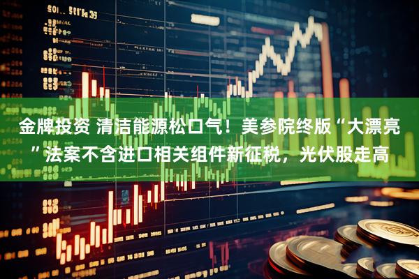 金牌投资 清洁能源松口气！美参院终版“大漂亮”法案不含进口相关组件新征税，光伏股走高