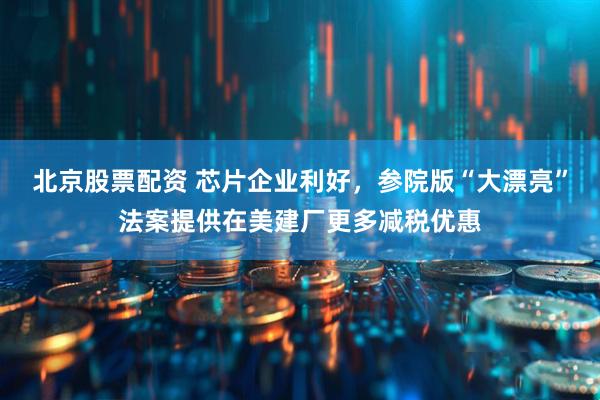 北京股票配资 芯片企业利好，参院版“大漂亮”法案提供在美建厂更多减税优惠