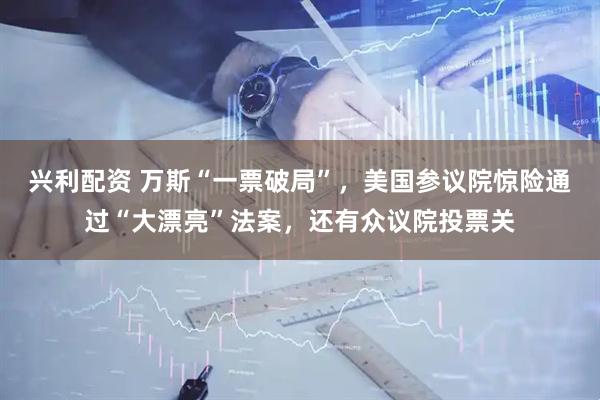兴利配资 万斯“一票破局”，美国参议院惊险通过“大漂亮”法案，还有众议院投票关