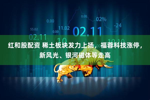 红和股配资 稀土板块发力上扬，福蓉科技涨停，新风光、银河磁体等走高