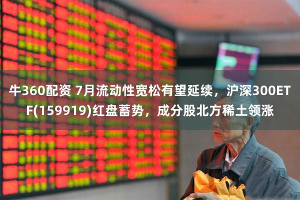 牛360配资 7月流动性宽松有望延续，沪深300ETF(159919)红盘蓄势，成分股北方稀土领涨