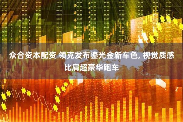 众合资本配资 领克发布鎏光金新车色, 视觉质感比肩超豪华跑车