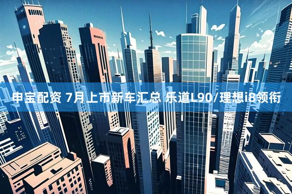 申宝配资 7月上市新车汇总 乐道L90/理想i8领衔