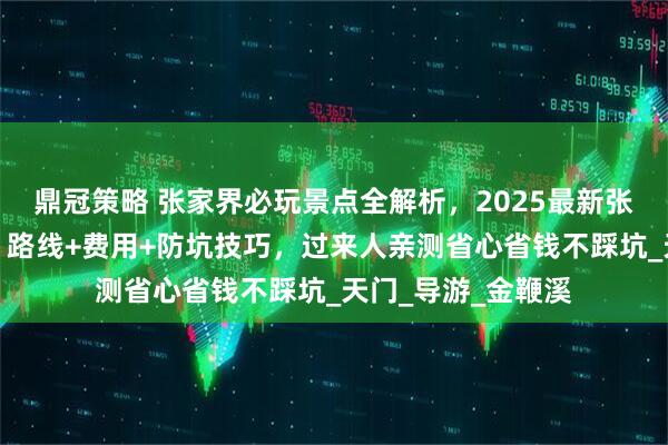 鼎冠策略 张家界必玩景点全解析，2025最新张家界自由行攻略，路线+费用+防坑技巧，过来人亲测省心省钱不踩坑_天门_导游_金鞭溪