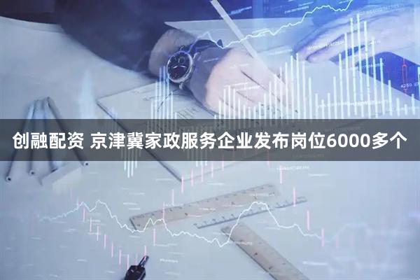创融配资 京津冀家政服务企业发布岗位6000多个