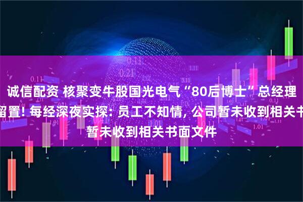 诚信配资 核聚变牛股国光电气“80后博士”总经理被实施留置! 每经深夜实探: 员工不知情, 公司暂未收到相关书面文件