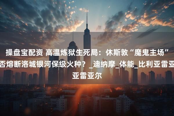 操盘宝配资 高温炼狱生死局：休斯敦“魔鬼主场”能否熔断洛城银河保级火种？_迪纳摩_体能_比利亚雷亚尔