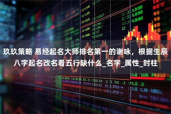 玖玖策略 易经起名大师排名第一的谢咏，根据生辰八字起名改名看五行缺什么_名字_属性_时柱