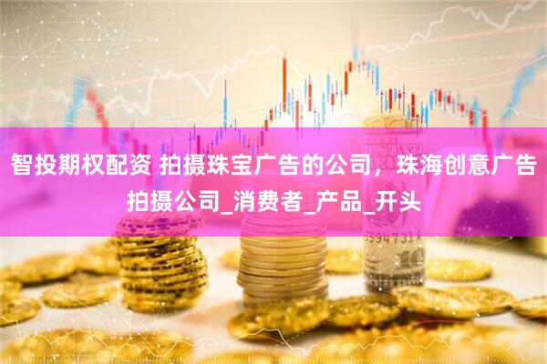 智投期权配资 拍摄珠宝广告的公司，珠海创意广告拍摄公司_消费者_产品_开头