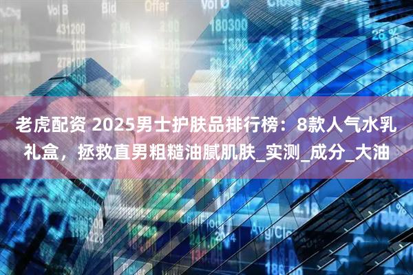 老虎配资 2025男士护肤品排行榜：8款人气水乳礼盒，拯救直男粗糙油腻肌肤_实测_成分_大油