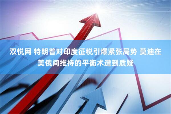 双悦网 特朗普对印度征税引爆紧张局势 莫迪在美俄间维持的平衡术遭到质疑
