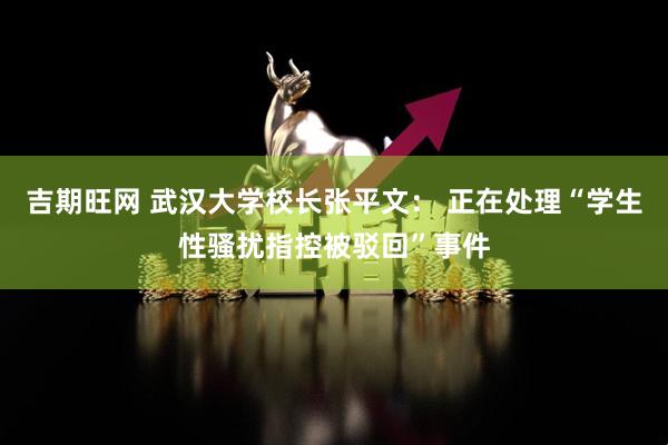 吉期旺网 武汉大学校长张平文： 正在处理“学生性骚扰指控被驳回”事件