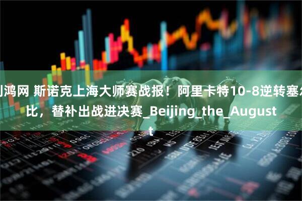 利鸿网 斯诺克上海大师赛战报！阿里卡特10-8逆转塞尔比，替补出战进决赛_Beijing_the_August