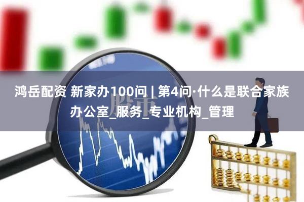 鸿岳配资 新家办100问 | 第4问·什么是联合家族办公室_服务_专业机构_管理