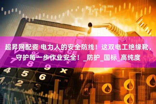 超昇网配资 电力人的安全防线！这双电工绝缘靴，守护每一步作业安全！_防护_国标_高纯度