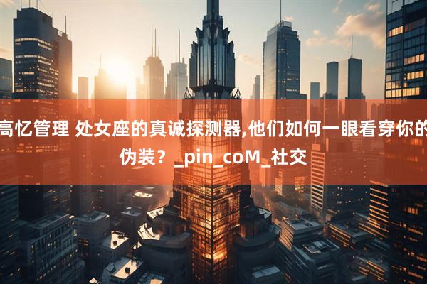 高忆管理 处女座的真诚探测器,他们如何一眼看穿你的伪装？_pin_coM_社交
