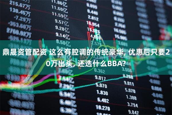 鼎晟资管配资 这么有腔调的传统豪华, 优惠后只要20万出头, 还选什么BBA?