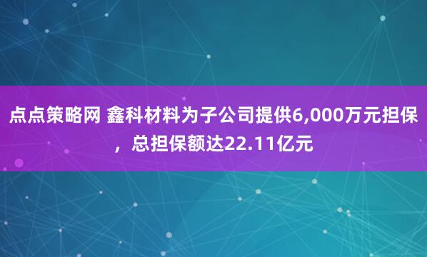点点策略网 鑫科材料为子公司提供6,000万元担保，总担保额达22.11亿元