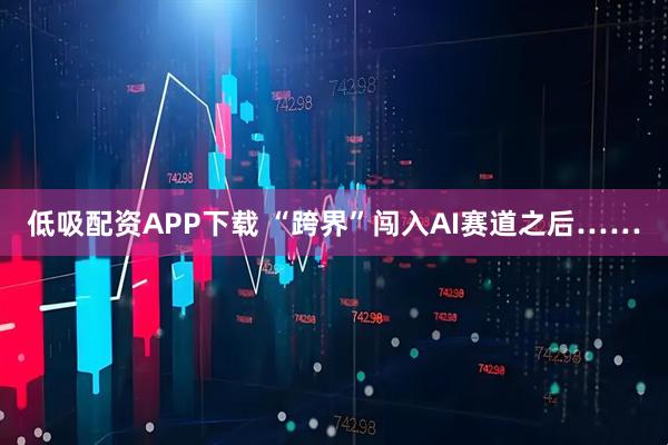 低吸配资APP下载 “跨界”闯入AI赛道之后……