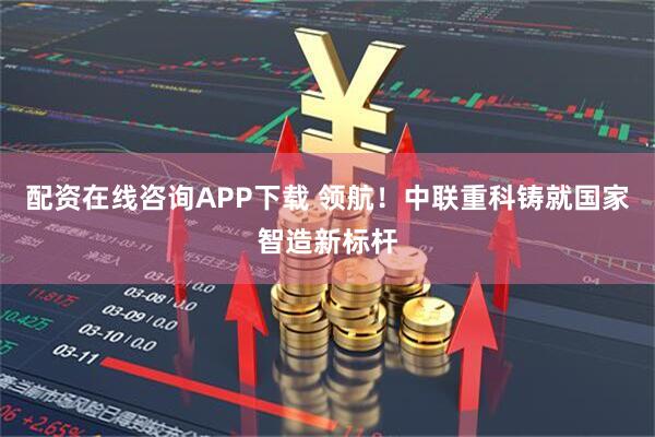 配资在线咨询APP下载 领航！中联重科铸就国家智造新标杆