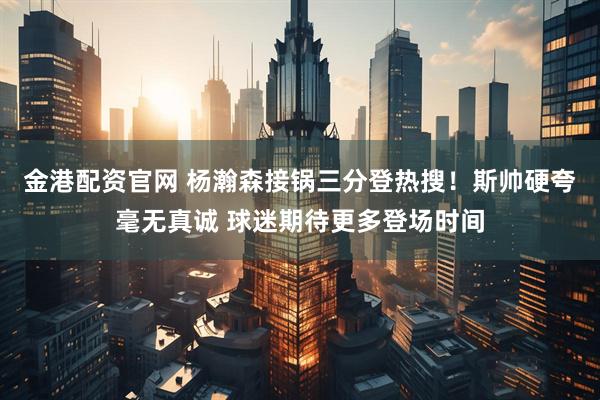 金港配资官网 杨瀚森接锅三分登热搜!斯帅硬夸毫无真诚 球迷期待更多登场时间