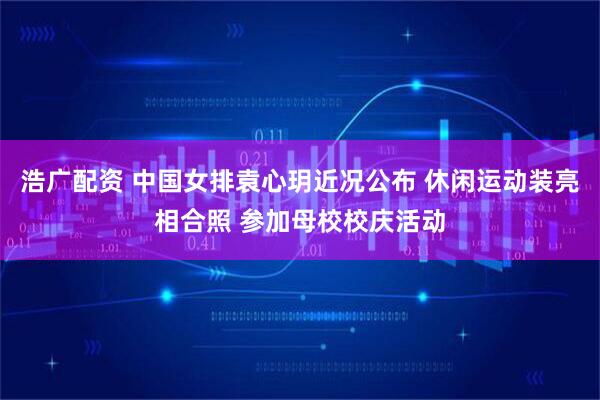 浩广配资 中国女排袁心玥近况公布 休闲运动装亮相合照 参加母校校庆活动