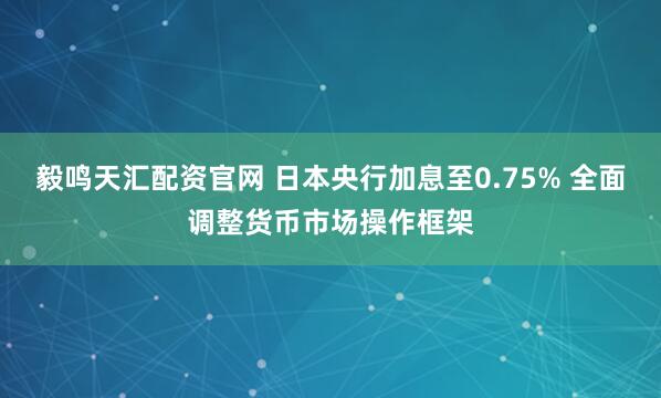 毅鸣天汇配资官网 日本央行加息至0.75% 全面调整货币市场操作框架