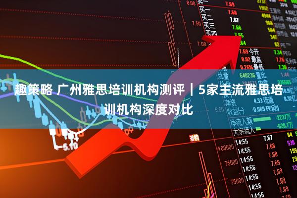 趣策略 广州雅思培训机构测评｜5家主流雅思培训机构深度对比