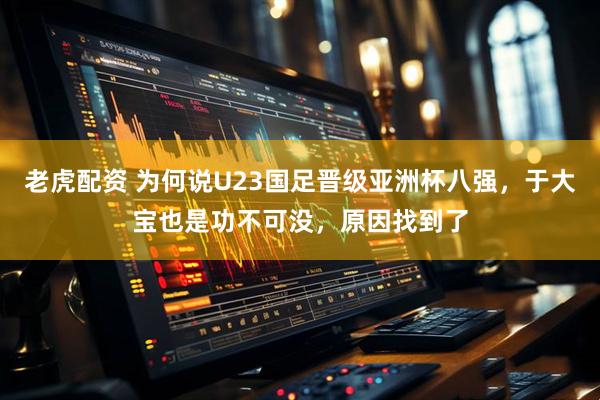 老虎配资 为何说U23国足晋级亚洲杯八强，于大宝也是功不可没，原因找到了