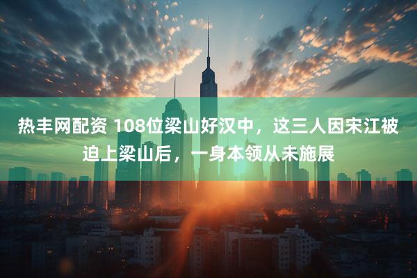 热丰网配资 108位梁山好汉中，这三人因宋江被迫上梁山后，一身本领从未施展